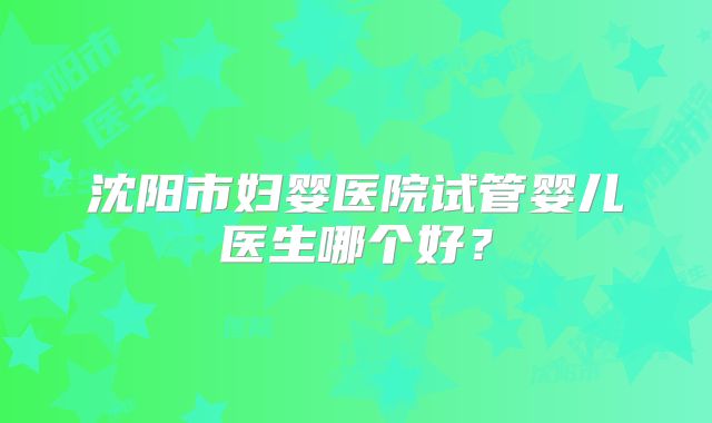 沈阳市妇婴医院试管婴儿医生哪个好?