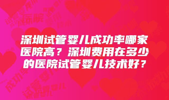深圳试管婴儿成功率哪家医院高?深圳费用在多少的医院试管婴儿技术好?