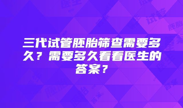 三代试管胚胎筛查需要多久？需要多久看看医生的答案？