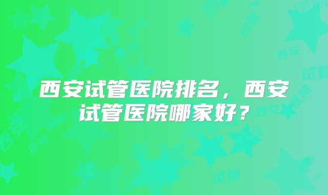 西安试管医院排名,西安试管医院哪家好?