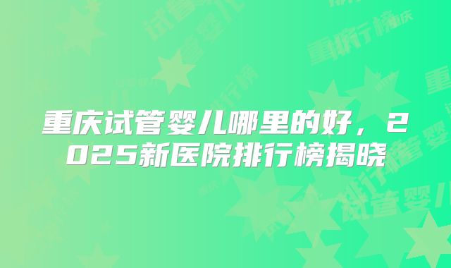 重庆试管婴儿哪里的好,2025新医院排行榜揭晓