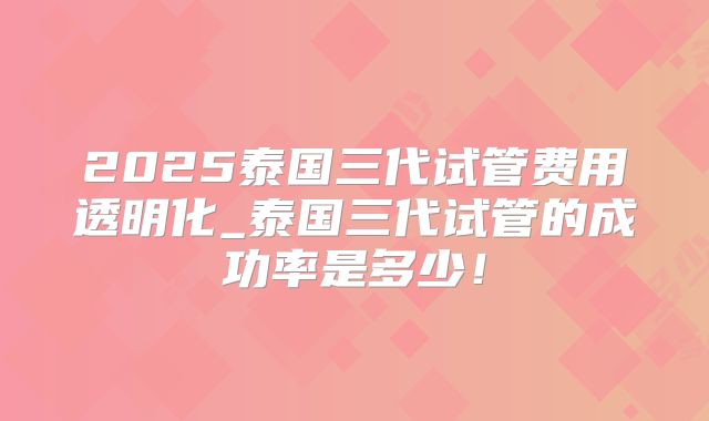 2025泰国三代试管费用透明化_泰国三代试管的成功率是多少!