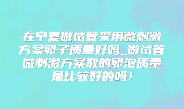 在宁夏做试管采用微刺激方案卵子质量好吗_做试管微刺激方案取的卵泡质量是比较好的吗!