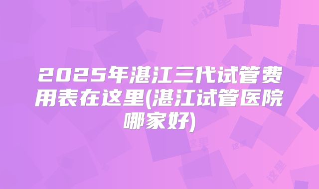 2025年湛江三代试管费用表在这里(湛江试管医院哪家好)