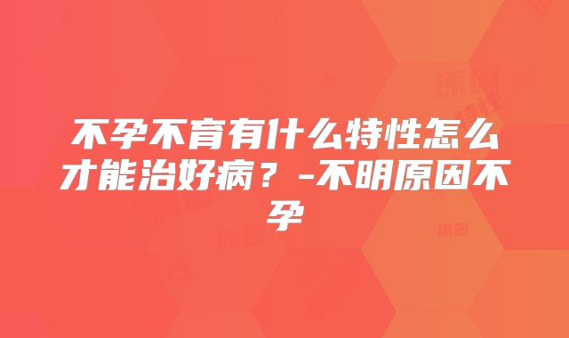 不孕不育有什么特性怎么才能治好病？-不明原因不孕
