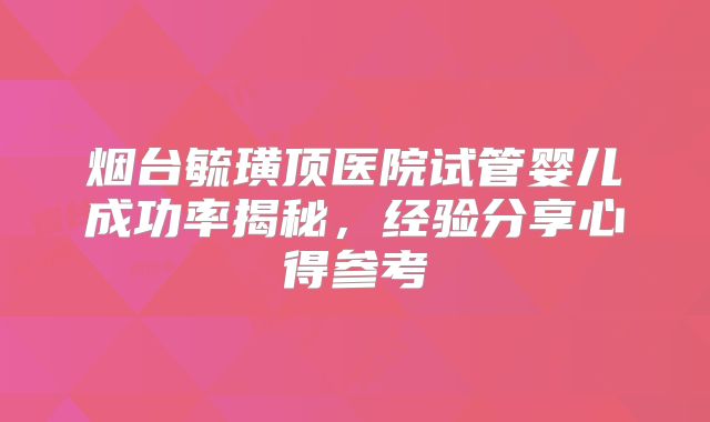 烟台毓璜顶医院试管婴儿成功率揭秘，经验分享心得参考