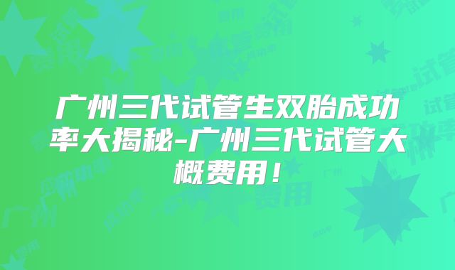 广州三代试管生双胎成功率大揭秘-广州三代试管大概费用!