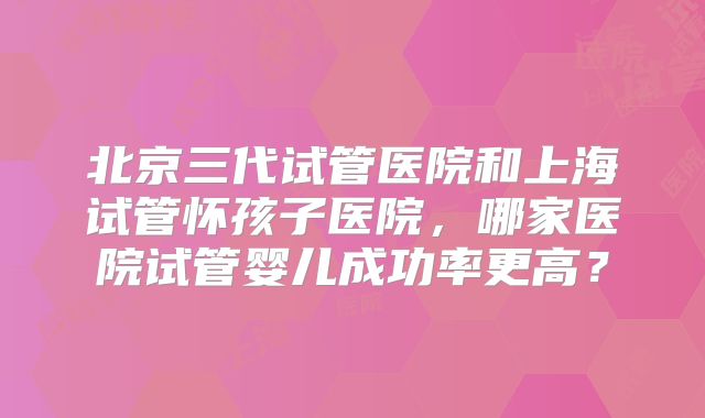 北京三代试管医院和上海试管怀孩子医院,哪家医院试管婴儿成功率更高?