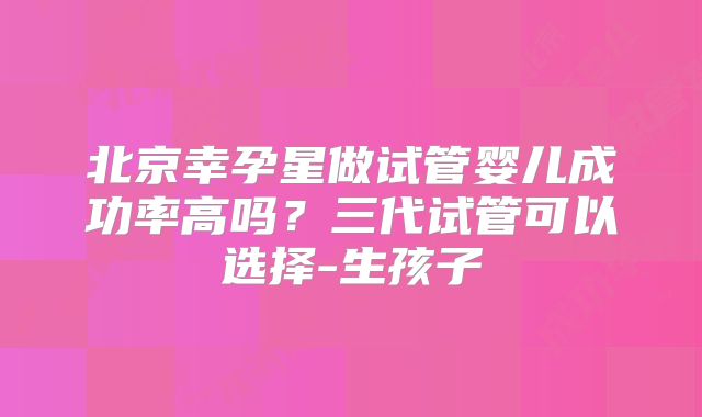 北京幸孕星做试管婴儿成功率高吗？三代试管可以选择-生孩子