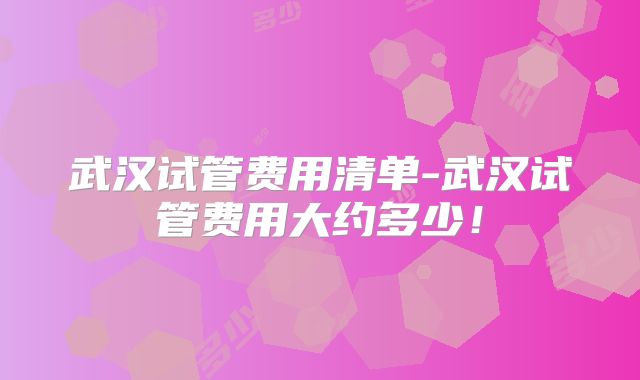 武汉试管费用清单-武汉试管费用大约多少!