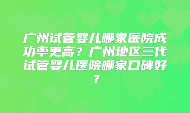 广州试管婴儿哪家医院成功率更高?广州地区三代试管婴儿医院哪家口碑好?