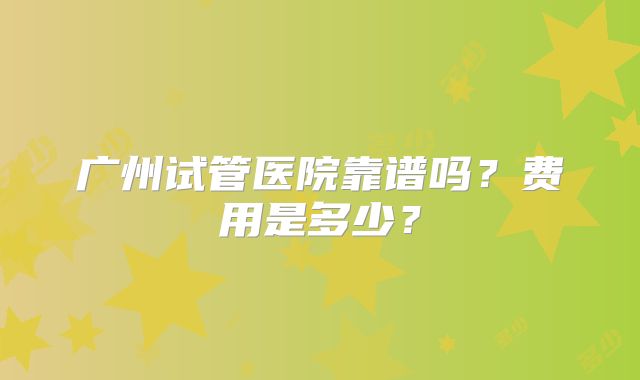 广州试管医院靠谱吗？费用是多少？