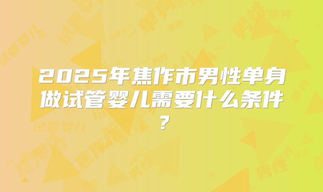 2025年焦作市男性单身做试管婴儿需要什么条件?