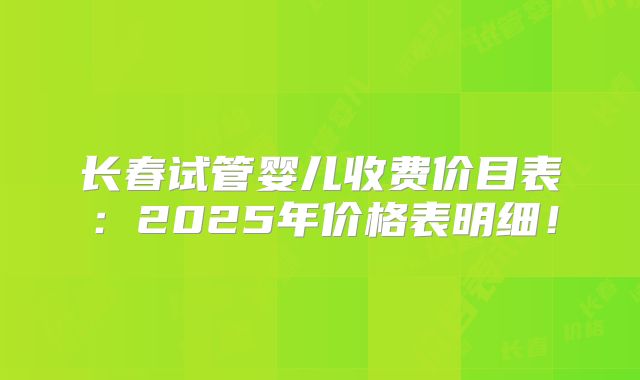 长春试管婴儿收费价目表:2025年价格表明细!