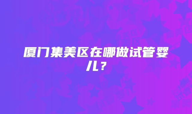 厦门集美区在哪做试管婴儿?