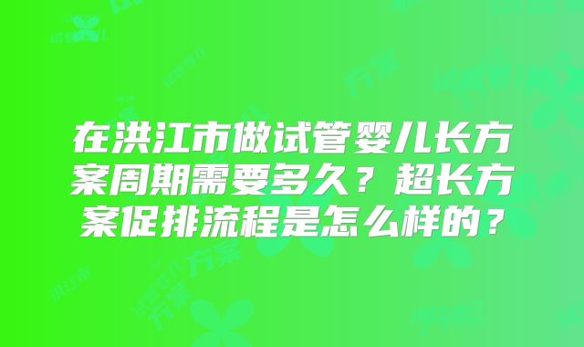 在洪江市做试管婴儿长方案周期需要多久？超长方案促排流程是怎么样的？