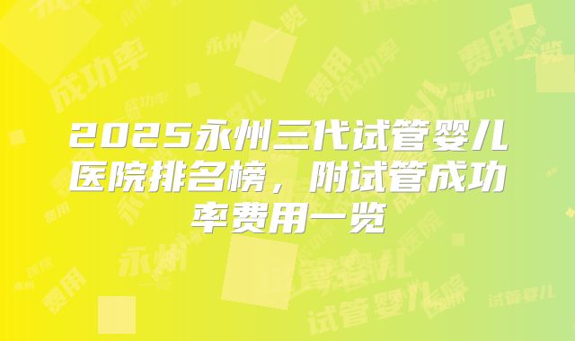2025永州三代试管婴儿医院排名榜，附试管成功率费用一览
