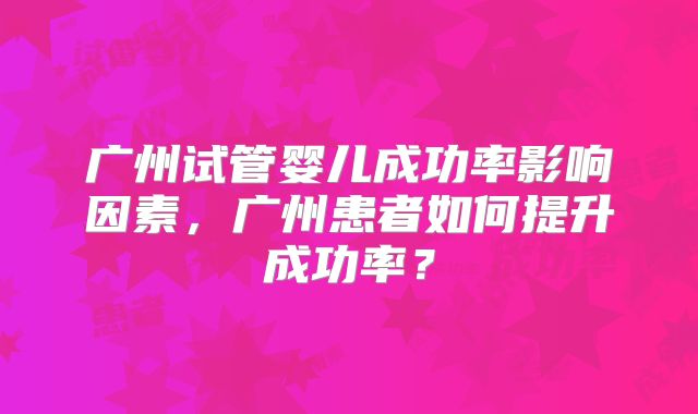 广州试管婴儿成功率影响因素，广州患者如何提升成功率？