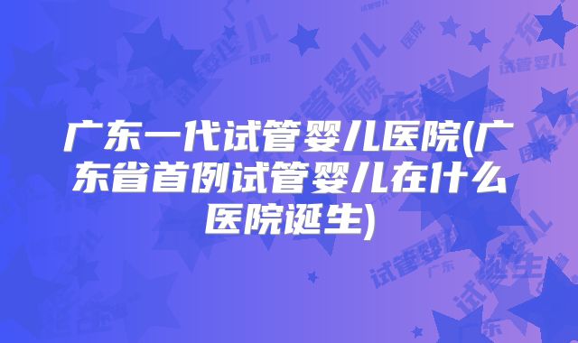 广东一代试管婴儿医院(广东省首例试管婴儿在什么医院诞生)
