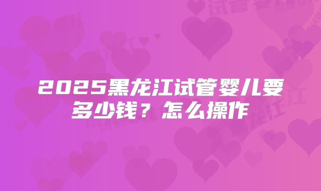 2025黑龙江试管婴儿要多少钱？怎么操作