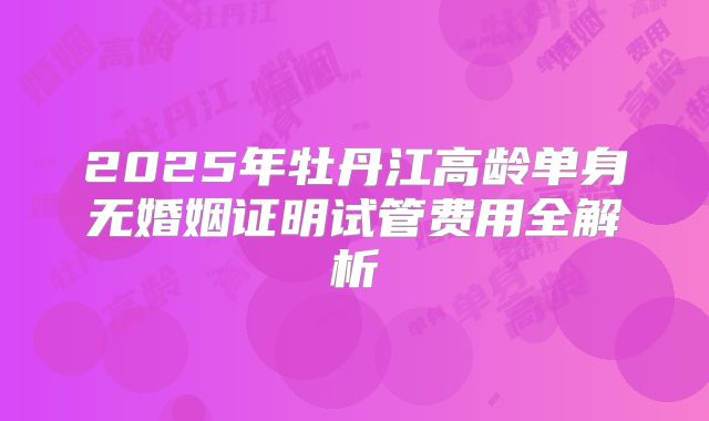 2025年牡丹江高龄单身无婚姻证明试管费用全解析