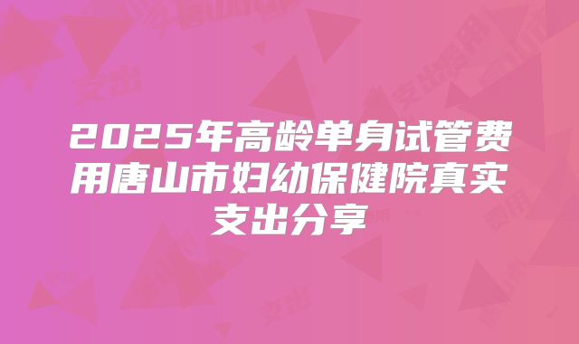 2025年高龄单身试管费用唐山市妇幼保健院真实支出分享