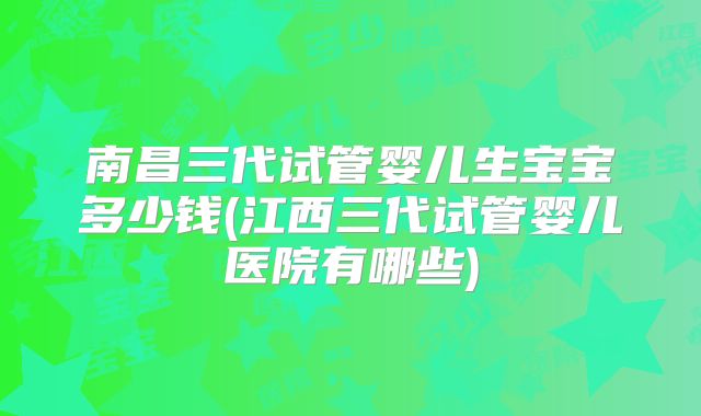 南昌三代试管婴儿生宝宝多少钱(江西三代试管婴儿医院有哪些)