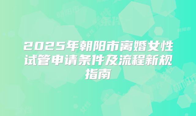 2025年朝阳市离婚女性试管申请条件及流程新规指南