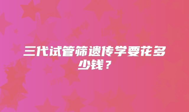 三代试管筛遗传学要花多少钱?