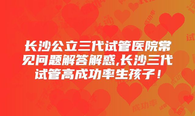 长沙公立三代试管医院常见问题解答解惑,长沙三代试管高成功率生孩子!