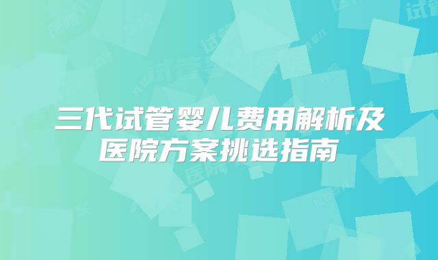三代试管婴儿费用解析及医院方案挑选指南