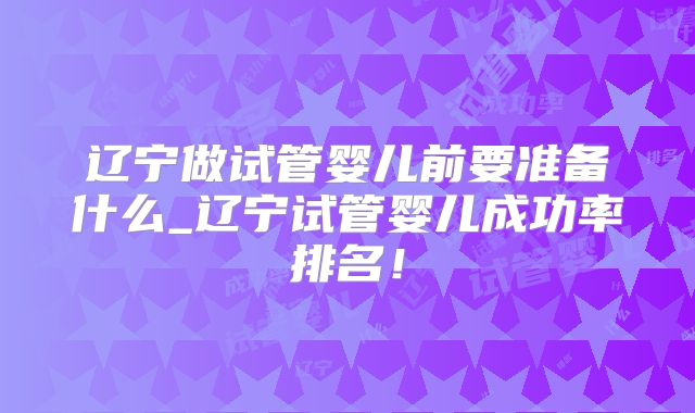 辽宁做试管婴儿前要准备什么_辽宁试管婴儿成功率排名！