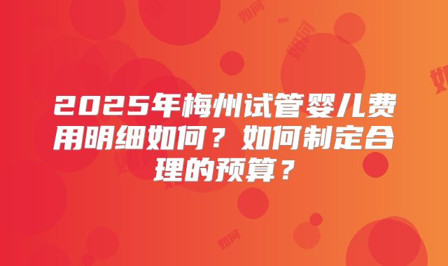 2025年梅州试管婴儿费用明细如何?如何制定合理的预算?