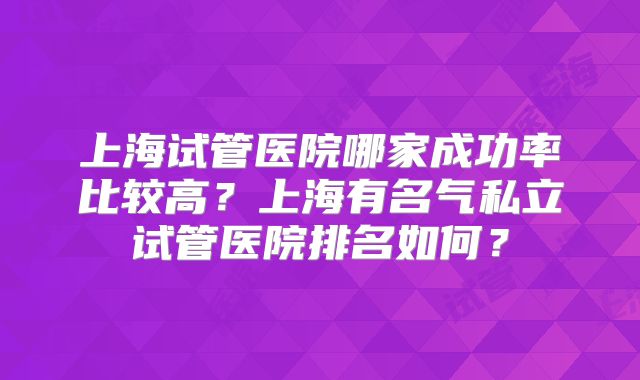 上海试管医院哪家成功率比较高？上海有名气私立试管医院排名如何？
