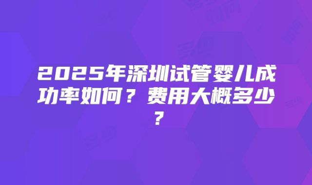 2025年深圳试管婴儿成功率如何?费用大概多少?