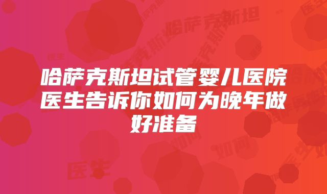 哈萨克斯坦试管婴儿医院医生告诉你如何为晚年做好准备