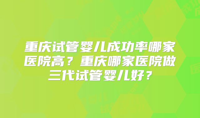 重庆试管婴儿成功率哪家医院高?重庆哪家医院做三代试管婴儿好?