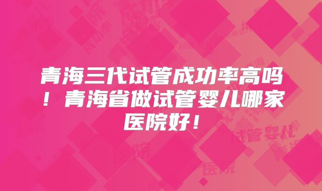 青海三代试管成功率高吗!青海省做试管婴儿哪家医院好!
