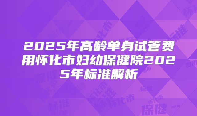 2025年高龄单身试管费用怀化市妇幼保健院2025年标准解析