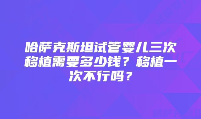 哈萨克斯坦试管婴儿三次移植需要多少钱?移植一次不行吗?