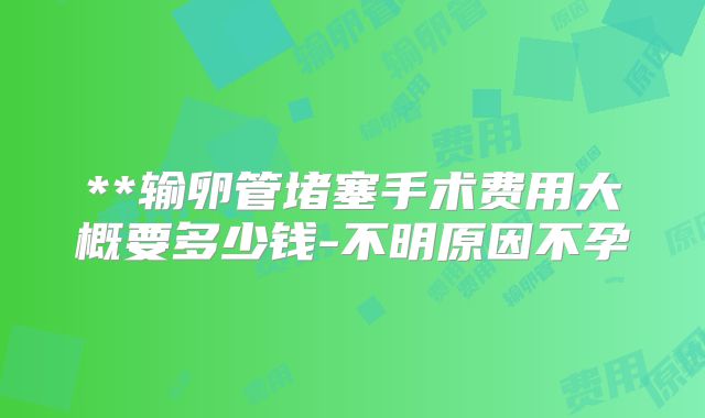 **输卵管堵塞手术费用大概要多少钱-不明原因不孕