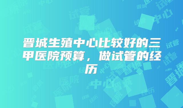 晋城生殖中心比较好的三甲医院预算，做试管的经历
