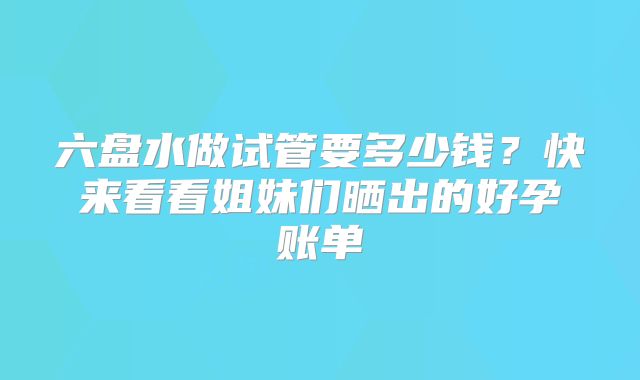 六盘水做试管要多少钱？快来看看姐妹们晒出的好孕账单