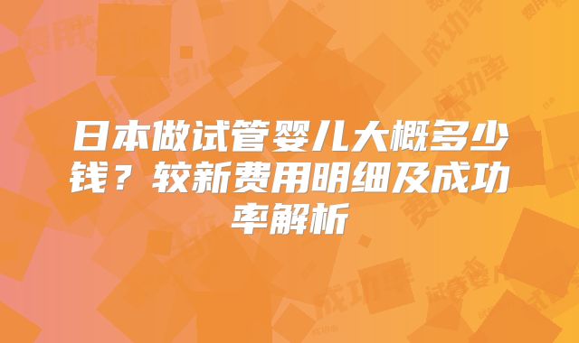 日本做试管婴儿大概多少钱?较新费用明细及成功率解析