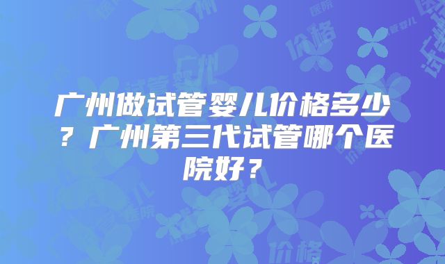 广州做试管婴儿价格多少?广州第三代试管哪个医院好?