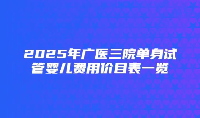 2025年广医三院单身试管婴儿费用价目表一览
