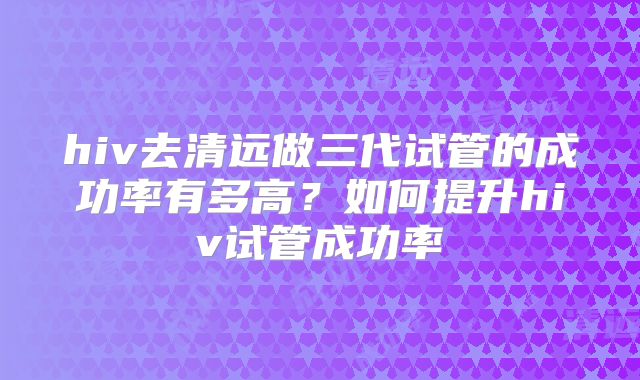 hiv去清远做三代试管的成功率有多高?如何提升hiv试管成功率