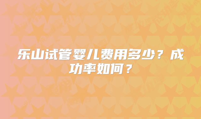 乐山试管婴儿费用多少？成功率如何？