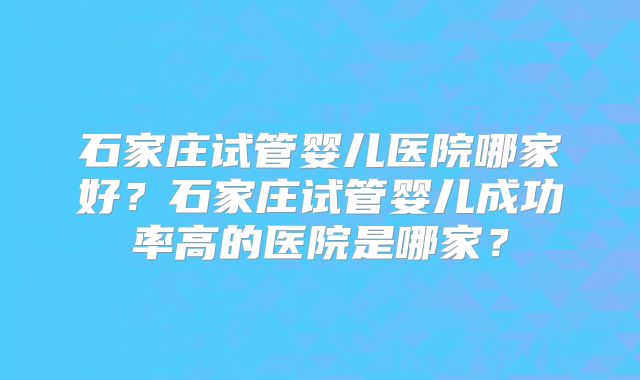 石家庄试管婴儿医院哪家好?石家庄试管婴儿成功率高的医院是哪家?