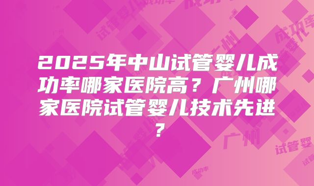 2025年中山试管婴儿成功率哪家医院高？广州哪家医院试管婴儿技术先进？